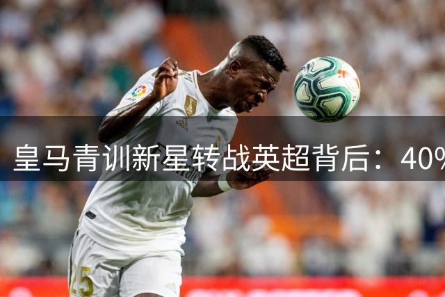 皇马青训新星转战英超背后：40%收益锁定条款暗藏玄机